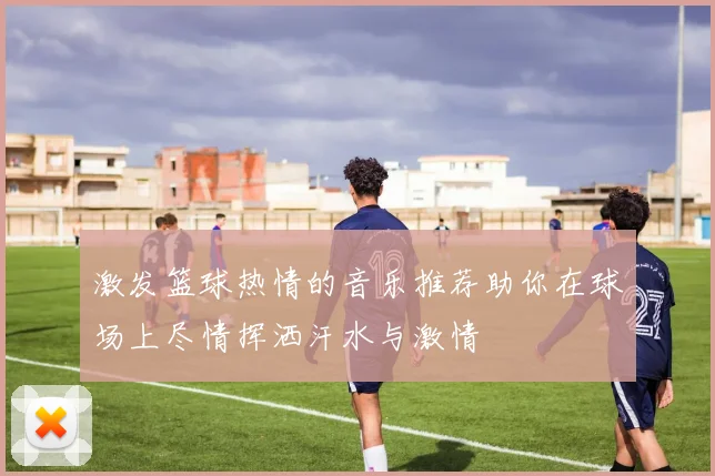 激发篮球热情的音乐推荐助你在球场上尽情挥洒汗水与激情