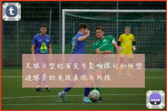 足球头型的演变与影响探讨如何塑造球员的竞技表现与风格