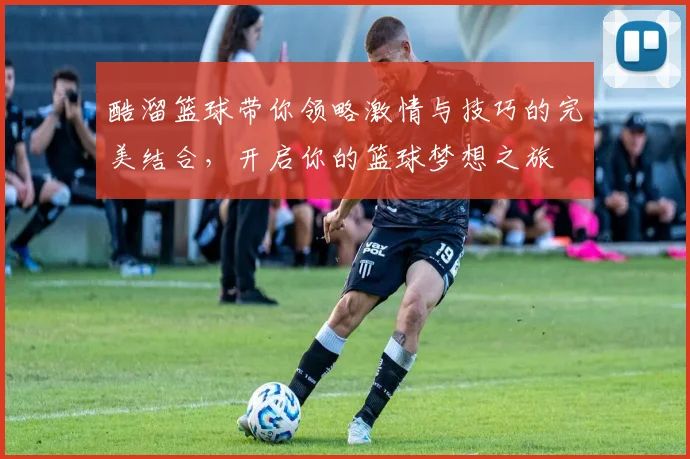 酷溜篮球带你领略激情与技巧的完美结合，开启你的篮球梦想之旅