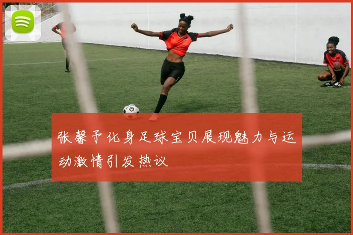 张馨予化身足球宝贝展现魅力与运动激情引发热议