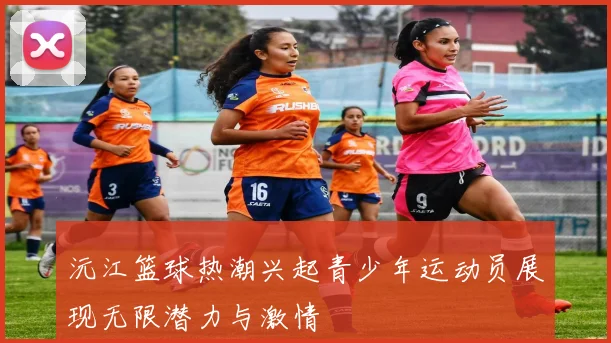 沅江篮球热潮兴起青少年运动员展现无限潜力与激情