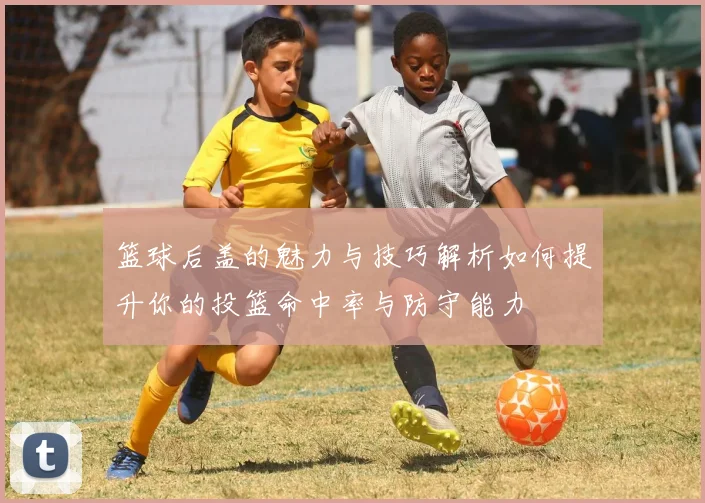 篮球后盖的魅力与技巧解析如何提升你的投篮命中率与防守能力