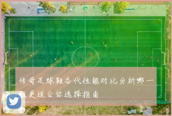 传奇足球鞋各代性能对比分析哪一代更适合你选择指南