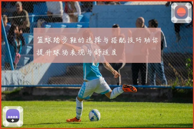 篮球踏步鞋的选择与搭配技巧助你提升球场表现与舒适度