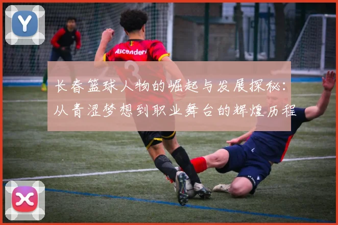 长春篮球人物的崛起与发展探秘：从青涩梦想到职业舞台的辉煌历程