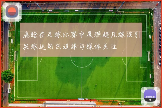 鹿晗在足球比赛中展现超凡球技引发球迷热烈追捧与媒体关注