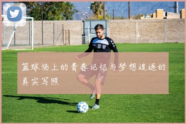 篮球场上的青春记忆与梦想追逐的真实写照