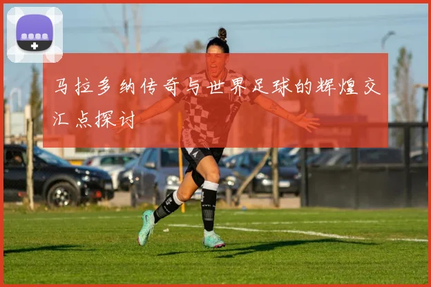 马拉多纳传奇与世界足球的辉煌交汇点探讨