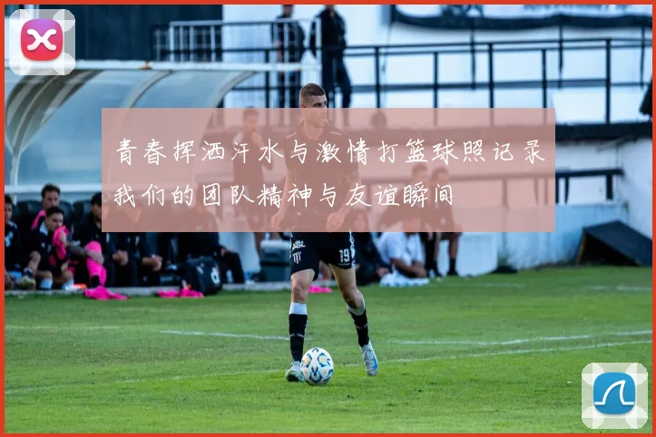 青春挥洒汗水与激情打篮球照记录我们的团队精神与友谊瞬间