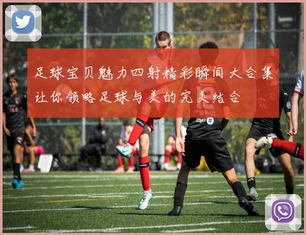 足球宝贝魅力四射精彩瞬间大合集让你领略足球与美的完美结合