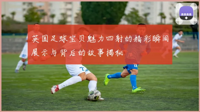 英国足球宝贝魅力四射的精彩瞬间展示与背后的故事揭秘